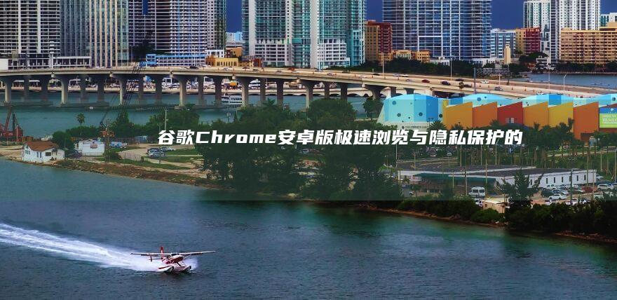 谷歌Chrome安卓版：极速浏览与隐私保护的绝佳选择