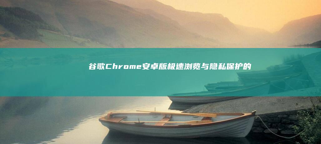 谷歌Chrome安卓版：极速浏览与隐私保护的绝佳选择